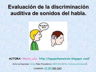 Evaluación de la discriminación auditiva de sonidos del habla. Autor pictogramas:  Sergio   Palao  Procedencia:  ARASAAC  ( http :// catedu.es / arasaac /)   AUTORA:  Marta Láiz.   http :// logopediaenelcole.blogspot.com /   Licencia:  CC  ( BY -NC-SA)   
