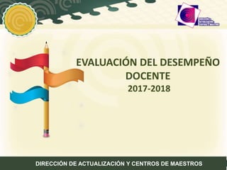 EVALUACIÓN DEL DESEMPEÑO
DOCENTE
2017-2018
DIRECCIÓN DE ACTUALIZACIÓN Y CENTROS DE MAESTROS
 