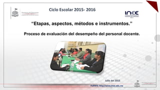 “Etapas, aspectos, métodos e instrumentos.”
Proceso de evaluación del desempeño del personal docente.
Julio del 2015
Ciclo Escolar 2015- 2016
FUENTE: http//www.inee.edu.mx
 