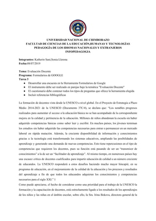 UNIVERSIDAD NACIONAL DE CHIMBORAZO
FACULTAD DE CIENCIAS DE LA EDUCACIÓN,HUMANAS Y TECNOLOGÍAS
PEDAGOGÍA DE LOS IDIOMAS NACIONALES Y EXTRANJEROS
INFOPEDAGOGIA
Integrantes:​ Katherin Sani,Sonia Llerena
Fecha:​08/07/2019
Tema:​ Evaluación Docente
Programa: ​Formularios de GOOGLE
Tarea 3
● Desarrollar una encuesta en la Herramienta Formularios de Google
● El instrumento debe ser realizado en parejas bajo la temática "Evaluación Docente"
● El cuestionario debe contener todos los tipos de preguntas que ofrece la herramienta elegida
● Incluir referencias bibliográficas
La formación de docentes vista desde la UNESCO a nivel global. En el Proyecto de Estrategia a Plazo
Medio 2014-2021 de la UNESCO (Documento 37C/4), se declara que: “Los notables progresos
realizados para aumentar el acceso a la educación básica no se han acompañado de la correspondiente
mejora en la calidad y pertinencia de la educación. Millones de niños abandonan la escuela sin haber
adquirido competencias básicas como saber leer y escribir. En muchos países, los jóvenes terminan
los estudios sin haber adquirido las competencias necesarias para entrar o permanecer en un mercado
laboral en rápida mutación. Además, la creciente disponibilidad de información y conocimientos
gracias a la tecnología está transformando los sistemas educativos, ampliando las posibilidades de
aprendizaje y generando una demanda de nuevas competencias. Esto tiene repercusiones en el tipo de
competencias que requieren los docentes, pues su función está pasando de ser un “transmisor de
conocimientos” a la de ser un “facilitador de aprendizaje”. Al mismo tiempo, en numerosos países hay
una escasez crítica de docentes cualificados para impartir educación de calidad a un número creciente
de educandos. La UNESCO responderá a estos desafíos haciendo mucho mayor hincapié, en su
programa de educación, en el mejoramiento de la calidad de la educación y los procesos y resultados
del aprendizaje a fin de que todos los educandos adquieran los conocimientos y competencias
necesarios para el siglo XXI.” 1
Como puede apreciarse, el hecho de considerar como una prioridad para el trabajo de la UNESCO la
formación y la capacitación de docentes, está estrechamente ligado a los resultados de los aprendizajes
de los niños y las niñas en el ámbito escolar, sobre ello, la Sra. Irina Bokova, directora general de la
 