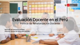 Evaluación Docente en el Perú
Política de Revalorización Docente
Dirección de Evaluación Docente
Dirección General de Desarrollo Docente
 