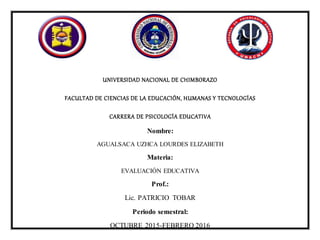 UNIVERSIDAD NACIONAL DE CHIMBORAZO
FACULTAD DE CIENCIAS DE LA EDUCACIÓN, HUMANAS Y TECNOLOGÍAS
CARRERA DE PSICOLOGÍA EDUCATIVA
Nombre:
AGUALSACA UZHCA LOURDES ELIZABETH
Materia:
EVALUACIÓN EDUCATIVA
Prof.:
Lic. PATRICIO TOBAR
Periodo semestral:
OCTUBRE 2015-FEBRERO 2016
 