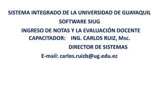 SISTEMA INTEGRADO DE LA UNIVERSIDAD DE GUAYAQUIL
SOFTWARE SIUG
INGRESO DE NOTAS Y LA EVALUACIÓN DOCENTE
CAPACITADOR: ING. CARLOS RUIZ, Msc.
DIRECTOR DE SISTEMAS
E-mail: carlos.ruizb@ug.edu.ec
 