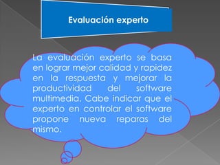 Evaluación experto
La evaluación experto se basa
en lograr mejor calidad y rapidez
en la respuesta y mejorar la
productividad del software
multimedia. Cabe indicar que el
experto en controlar el software
propone nueva reparas del
mismo.
 