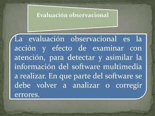 Evaluación observacional
La evaluación observacional es la
acción y efecto de examinar con
atención, para detectar y asimilar la
información del software multimedia
a realizar. En que parte del software se
debe volver a analizar o corregir
errores.
 