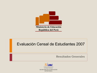 Evaluación Censal de Estudiantes 2007 Resultados Generales Ministerio de Educación República del Perú Unidad de Medición de la Calidad Educativa SECRETARÍA DE PLANIFICACIÓN ESTRATÉGICA 