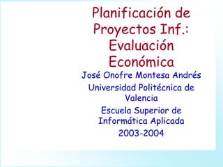 Planificación de
Proyectos Inf.:
Evaluación
Económica
José Onofre Montesa Andrés
Universidad Politécnica de
Valencia
Escuela Superior de
Informática Aplicada
2003-2004
 