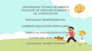 UNIVERSIDAD TÉCNICA DE AMBATO
FACULTAD DE CIENCIAS HUMANAS Y
       DE LA EDUCACIÓN

  MODALIDAD SEMIPRESENCIAL

CARRERA EDUCACIÓN PARVULARIA

  TRABAJO DE EVALUACIÓN EDUCATIVA

    TUTORA: DRA. MÓNICA LÓPEZ.

   ESTUDIANTE: SANDRA TAYUPANDA
 
