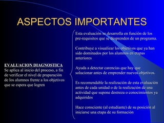 ASPECTOS IMPORTANTES EVALUACION DIAGNOSTICA Se aplica al inicio del proceso, a fin de verificar el nivel de praparación de los alumnos frente a los objetivos que se espera que logren Esta evaluación se desarrolla en función de los pre-requisitos que se desprenden de un programa. Contribuye a visualizar los objetivos que ya han sido dominados por los alumnos en etapas anteriores Ayuda a detectar carencias que hay que solucionar antes de emprender nuevos objetivos. Es recomendable la realización de esta evaluación antes de cada unidad o de la realización de una actividad que supone destreza o conocimientos ya adquiridos Hace consciente (al estudiante) de su posición al iniciarse una etapa de su formación 