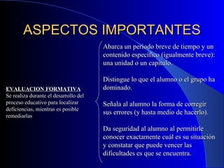 ASPECTOS IMPORTANTES EVALUACION FORMATIVA Se realiza durante el desarrollo del proceso educativo para localizar deficiencias, mientras es posible remediarlas Abarca un período breve de tiempo y un contenido específico (igualmente breve): una unidad o un capítulo. Distingue lo que el alumno o el grupo ha dominado. Señala al alumno la forma de corregir sus errores (y hasta medio de hacerlo). Da seguridad al alumno al permitirle conocer exactamente cuál es su situación y constatar que puede vencer las dificultades es que se encuentra. 