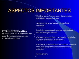 ASPECTOS IMPORTANTES EVALUACION SUMATIVA Es la que se realiza al término de una etapa del proceso educativo para verificar los resultados Certifica que un alumno posee determinadas habilidades o conocimientos. Abarca un curso, un tema o una habilidad completos. Señala las pautas para investigar la eficacia de una metodología didáctica. Constata en que medida el alumno ha logrado los objetivos esperados o planificados. Contribuye al planteamiento de cambios o ajustes tanto en el programa como en la metodología didáctica. Es calificativa 