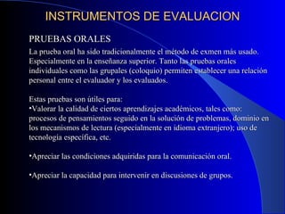 INSTRUMENTOS DE EVALUACION PRUEBAS ORALES La prueba oral ha sido tradicionalmente el método de exmen más usado. Especialmente en la enseñanza superior. Tanto las pruebas orales individuales como las grupales (coloquio) permiten establecer una relación personal entre el evaluador y los evaluados. Estas pruebas son útiles para: Valorar la calidad de ciertos aprendizajes académicos, tales como: procesos de pensamientos seguido en la solución de problemas, dominio en los mecanismos de lectura (especialmente en idioma extranjero); uso de tecnología específica, etc. Apreciar las condiciones adquiridas para la comunicación oral. Apreciar la capacidad para intervenir en discusiones de grupos. 