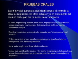 PRUEBAS ORALES La objetividad aumentará significativamente si controla la clave de respuestas con otros colegas y si en el momento del examen participan por lo menos dos evaluadores. El hecho de preparar y disponer de un banco de preguntas con sus respectivas respuestas correctas en el momento de tomar exámen oral tiene algunas importantes ventajas: Amplía el repertorio y no se repiten las preguntas que “se nos ocurren en el momento”. El docente no improvisa y todas las preguntas que se formulan al alumno corresponden a los objetivos planteados. No se omite ningún tema desarrollado en el curso. Es más fácil identificar los aciertos y los errores cometidos por el alumno, lo que permite brindar al alumno una información más clara sobre el resultado de su desempeño. 