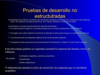 Pruebas de desarrollo no estructutradas Generalemten los profesores reconocen que este tipo de exámenes escritos tienen la ventaja de ser muy fáciles de tomar. No requieren una elaboración previa. En el mismo momento se enumeran los temas. En la práctica se reconoce que presentan las siguientes desventajas: No cubren todos los objetivos y contenidos propuestos ni un muestra representativa de los mismos. En ningún caso se hace explícito el criterio de evaluación (es decir, qué es lo que va a considerarse correcto). La corrección suele ser demasiado subjetiva al no existir una única respuesta. Se preguntan temas que promueven la memorización de información, el alumno “recita”el texto estudiado. Estas desventajas podrían ser superadas acotando la respuesta del alumno a través de subtemas. Por ejemplo Cardiopatías congénitas, cianóticas y acianóticas Fisiopatología. Estudios diagnósticos. Y elaborado previamente la clave de corrección: las respuestas que se consideran aceptables. 