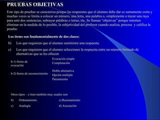 PRUEBAS OBJETIVAS Este tipo de pruebas se caracteriza porque las respuestas que el alumno debe dar es sumamente corta y muchas veces se limita a colocar un número, una letra, una palabra o, simplemente a trazar una raya para unir dos sentencias, subrayar palabras o letras, etc. Se llaman “objetivas” porque intentan eliminar en la medida de lo posible, la subjetividad del profesor cuando analiza, procesa  y califica la prueba: Los items son fundamentalmente de dos clases: Los que requieren que el alumno suministre una respuesta. Los que requieren que el alumno selecciones la respuesta entre un número limitado de alternativas que se les ofrecen b-1) Items de evocación b-2) Items de reconocimiento Evocación simple Completación Doble alternativa Opción múltiple Pareamiento Otros tipos – e item también muy usados son: Ordenamiento c) Razonamiento Analogía d) Asociación 