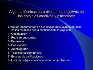 Algunas técnicas para evaluar los objetivos de los dominios afectivos y psicomotor Entre los instrumentos de evaluación más usados en esos casos están los que a continuación se explican: 1- Observación 2- Registro anecdótico 3- Entrevista 4- Cuestionario 5- Autobiografía 6- Técnicas sociométricas. 7- Escalas de calificaciones 8- Lista de cotejo, corroboración o comprobación 