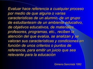 Evaluar hace referencia a cualquier proceso por medio de que alguna o varias caracteristicas de un alumno, de un grupo de estudiantesm de un ambiente educativo, de objetivos educativos, de materiales, profesores, programas, etc., reciben la atención del que evalúa, se analizan y se valoran sus características y condiciones en función de unos criterios o puntos de referencia, para emitir un juicio que sea relevante para la educación Gimeno Sancristá 1992  
