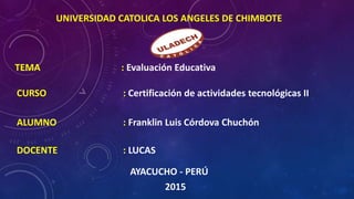 UNIVERSIDAD CATOLICA LOS ANGELES DE CHIMBOTE
TEMA : Evaluación Educativa
CURSO : Certificación de actividades tecnológicas II
ALUMNO : Franklin Luis Córdova Chuchón
DOCENTE : LUCAS
AYACUCHO - PERÚ
2015
 