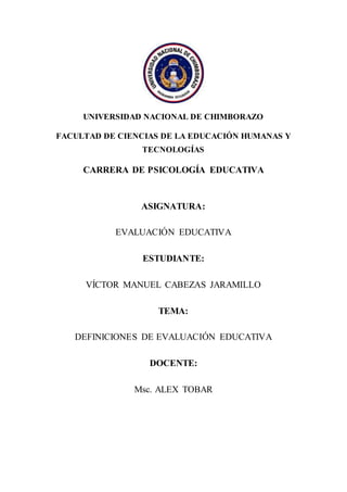 UNIVERSIDAD NACIONAL DE CHIMBORAZO
FACULTAD DE CIENCIAS DE LA EDUCACIÓN HUMANAS Y
TECNOLOGÍAS
CARRERA DE PSICOLOGÍA EDUCATIVA
ASIGNATURA:
EVALUACIÓN EDUCATIVA
ESTUDIANTE:
VÍCTOR MANUEL CABEZAS JARAMILLO
TEMA:
DEFINICIONES DE EVALUACIÓN EDUCATIVA
DOCENTE:
Msc. ALEX TOBAR
 