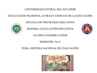 UNIVERSIDAD CENTRAL DEL ECUADOR
FACULTAD DE FILOSOFÍA, LETRAS Y CIENCIAS DE LA EDUCACIÓN
ESCUELA DE PSICOLOGÍA EDUCATIVA
MATERIA: EVALUACIÓN EDUCATIVA
ALUMNA:YHADIRA VITERI
SEMESTRE: 5to A
TEMA: SISTEMA NACIONAL DE EVALUACIÓN
 