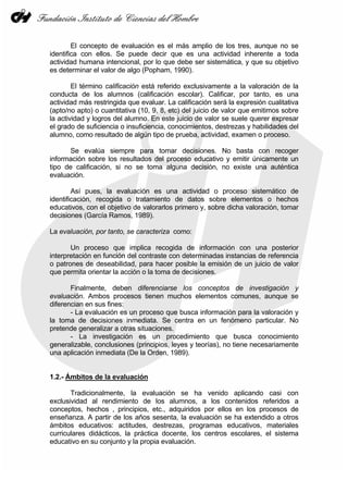 El concepto de evaluación es el más amplio de los tres, aunque no se
identifica con ellos. Se puede decir que es una actividad inherente a toda
actividad humana intencional, por lo que debe ser sistemática, y que su objetivo
es determinar el valor de algo (Popham, 1990).
El término calificación está referido exclusivamente a la valoración de la
conducta de los alumnos (calificación escolar). Calificar, por tanto, es una
actividad más restringida que evaluar. La calificación será la expresión cualitativa
(apto/no apto) o cuantitativa (10, 9, 8, etc) del juicio de valor que emitimos sobre
la actividad y logros del alumno. En este juicio de valor se suele querer expresar
el grado de suficiencia o insuficiencia, conocimientos, destrezas y habilidades del
alumno, como resultado de algún tipo de prueba, actividad, examen o proceso.
Se evalúa siempre para tomar decisiones. No basta con recoger
información sobre los resultados del proceso educativo y emitir únicamente un
tipo de calificación, si no se toma alguna decisión, no existe una auténtica
evaluación.
Así pues, la evaluación es una actividad o proceso sistemático de
identificación, recogida o tratamiento de datos sobre elementos o hechos
educativos, con el objetivo de valorarlos primero y, sobre dicha valoración, tomar
decisiones (García Ramos, 1989).
La evaluación, por tanto, se caracteriza como:
Un proceso que implica recogida de información con una posterior
interpretación en función del contraste con determinadas instancias de referencia
o patrones de deseabilidad, para hacer posible la emisión de un juicio de valor
que permita orientar la acción o la toma de decisiones.
Finalmente, deben diferenciarse los conceptos de investigación y
evaluación. Ambos procesos tienen muchos elementos comunes, aunque se
diferencian en sus fines:
- La evaluación es un proceso que busca información para la valoración y
la toma de decisiones inmediata. Se centra en un fenómeno particular. No
pretende generalizar a otras situaciones.
- La investigación es un procedimiento que busca conocimiento
generalizable, conclusiones (principios, leyes y teorías), no tiene necesariamente
una aplicación inmediata (De la Orden, 1989).
1.2.- Ámbitos de la evaluación
Tradicionalmente, la evaluación se ha venido aplicando casi con
exclusividad al rendimiento de los alumnos, a los contenidos referidos a
conceptos, hechos , principios, etc., adquiridos por ellos en los procesos de
enseñanza. A partir de los años sesenta, la evaluación se ha extendido a otros
ámbitos educativos: actitudes, destrezas, programas educativos, materiales
curriculares didácticos, la práctica docente, los centros escolares, el sistema
educativo en su conjunto y la propia evaluación.
 