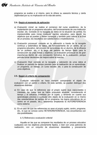programa se evalúe a sí mismo, pero le ofrece su asesoría técnica y cierta
objetividad por su no implicación en la vida del centro.
2.4.- Según el momento de aplicación
a) Evaluación inicial: se realiza al comienzo del curso académico, de la
implantación de un programa educativo, del funcionamiento de una institución
escolar, etc. Consiste en la recogida de datos en la situación de partida. Es
imprescindible para iniciar cualquier cambio educativo, para decidir los
objetivos que se pueden y deben conseguir y también para valorar si al final
de un proceso, los resultados son satisfactorios o insatisfactorios.
b) Evaluación procesual: consiste en la valoración a través de la recogida
continua y sistemática de datos, del funcionamiento de un centro, de un
programa educativo, del proceso de aprendizaje de un alumno, de la eficacia
de un profesor, etc. a lo largo del periodo de tiempo fijado para la
consecución de unas metas u objetivos. La evaluación procesual es de gran
importancia dentro de una concepción formativa de la evaluación, porque
permite tomar decisiones de mejora sobre la marcha.
c) Evaluación final: consiste en la recogida y valoración de unos datos al
finalizar un periodo de tiempo previsto para la realización de un aprendizaje,
un programa, un trabajo, un curso escolar, etc. o para la consecución de
unos objetivos.
2.5.- Según el criterio de comparación
Cualquier valoración se hace siempre comparando el objeto de
evaluación con un patrón o criterio. En este sentido, se pueden distinguir dos
situaciones distintas:
a) En caso de que la referencia sea el propio sujeto (sus capacidades e
intereses, las metas que se había propuesto alcanzar, considerando el
tiempo y el esfuerzo invertidos por el sujeto, y teniendo en cuenta sus
aprendizajes previos) o cualquier otro objeto de la evaluación en si mismo
(las características de partida de un programa, los logros educativos de un
centro en el pasado, etc.), estaremos empleando la AUTOREFERENCIA
como sistema
b) En el caso de que las referencias no sean el propio sujeto, centro, programa,
etc., lo que se conoce como HETEROREFERENCIA, nos encontramos con
dos posibilidades:
b.1) Referencia o evaluación criterial:
Aquella en las que se comparan los resultados de un proceso educativo
cualquiera con los objetivos previamente fijados, o bien con unos patrones de
realización, con un conjunto de situaciones deseables y previamente
 