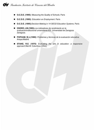 O.C.D.E. (1995): Measuring the Quality of Schools. París
O.C.D.E. (1995): Education an Employment. París
O.C.D.E. (1995):Decision-Making in 14 OECD Education Systems. París
OSORO J.M.(1995).Los indicadores de rendimiento en la
evaluacióninstitucional universitaria.ICE. Universidad de Zaragoza.
Zaragoza.
POPHAM, W.J.(1980): Problemas y técnicas de la evaluación educativa
Anaya:Madrid
STAKE, R.E. (1975): Evaluating the arts in education: a responsive
approach.Merrill: Columbus (Ohio).
 