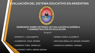 EVALUACIÓN DEL SISTEMA EDUCATIVO EN ARGENTINA
SEMINARIO SOBRE SISTEMAS DE EVALUACIÓN ACADÉMICA
Y ADMINISTRACIÓN EN EDUCACIÓN
Grupo 6
GRIMALDO CISNEROS TUIRO
- APARICIO F., LUIS ALBERTO - HERBAS SONCO, ELIZABETH
- CCAMERCOA CRUZ, MOISÉS - HINOJOSA ZEBALLOS, RAQUEL ROSARIO
- CISNEROS TUIRO, GRIMALDO - HUARACHA CABRERA, VIRGINIA
- GUTIERREZ TURPO, NERIDA SIMONA
 