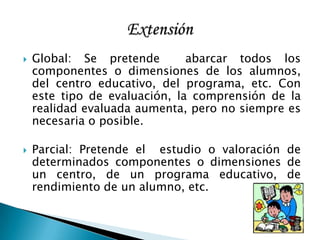  Global: Se pretende abarcar todos los
componentes o dimensiones de los alumnos,
del centro educativo, del programa, etc. Con
este tipo de evaluación, la comprensión de la
realidad evaluada aumenta, pero no siempre es
necesaria o posible.
 Parcial: Pretende el estudio o valoración de
determinados componentes o dimensiones de
un centro, de un programa educativo, de
rendimiento de un alumno, etc.
 