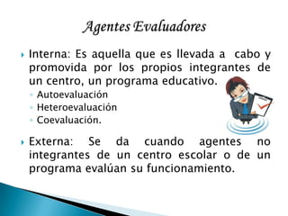  Interna: Es aquella que es llevada a cabo y
promovida por los propios integrantes de
un centro, un programa educativo.
◦ Autoevaluación
◦ Heteroevaluación
◦ Coevaluación.
 Externa: Se da cuando agentes no
integrantes de un centro escolar o de un
programa evalúan su funcionamiento.
 