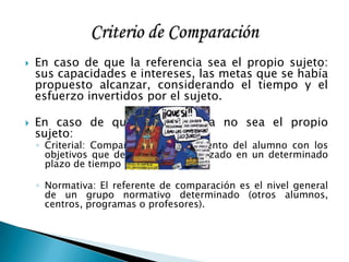  En caso de que la referencia sea el propio sujeto:
sus capacidades e intereses, las metas que se había
propuesto alcanzar, considerando el tiempo y el
esfuerzo invertidos por el sujeto.
 En caso de que la referencia no sea el propio
sujeto:
◦ Criterial: Comparamos el rendimiento del alumno con los
objetivos que debería haber alcanzado en un determinado
plazo de tiempo
◦ Normativa: El referente de comparación es el nivel general
de un grupo normativo determinado (otros alumnos,
centros, programas o profesores).
 