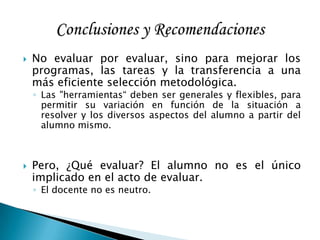  No evaluar por evaluar, sino para mejorar los
programas, las tareas y la transferencia a una
más eficiente selección metodológica.
◦ Las "herramientas“ deben ser generales y flexibles, para
permitir su variación en función de la situación a
resolver y los diversos aspectos del alumno a partir del
alumno mismo.
 Pero, ¿Qué evaluar? El alumno no es el único
implicado en el acto de evaluar.
◦ El docente no es neutro.
 