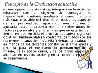 es una operación sistemática, integrada en la actividad
educativa con el objetivo de conseguir su
mejoramiento continuo, mediante el conocimiento lo
más exacto posible del alumno en todos los aspectos
de su personalidad, aportando una información
ajustada sobre el proceso mismo y sobre todos los
factores personales y ambientales que en ésta inciden.
Señala en que medida el proceso educativo logra sus
objetivos fundamentales y confronta los fijados con los
realmente alcanzados." (A. Pila Teleña). La evaluación
en manos de los docentes constituye el arma eficaz y
decisiva para el mejoramiento permanente de sí
mismo, de su acción diaria, y de los logros que desea
alcanzar en los educandos y en la sociedad en la que
se desenvuelve.
 