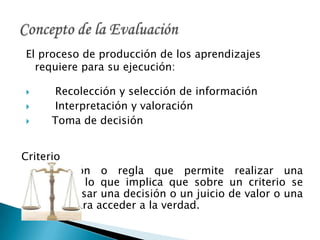 El proceso de producción de los aprendizajes
requiere para su ejecución:
 Recolección y selección de información
 Interpretación y valoración
 Toma de decisión
Criterio
Condición o regla que permite realizar una
elección, lo que implica que sobre un criterio se
pueda basar una decisión o un juicio de valor o una
norma para acceder a la verdad.
 