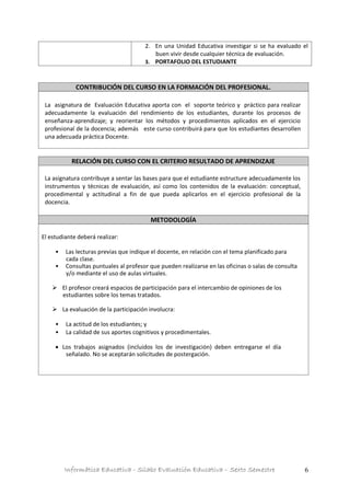 Informática Educativa - Silabo Evaluación Educativa – Sexto Semestre 6
2. En una Unidad Educativa investigar si se ha evaluado el
buen vivir desde cualquier técnica de evaluación.
3. PORTAFOLIO DEL ESTUDIANTE
CONTRIBUCIÓN DEL CURSO EN LA FORMACIÓN DEL PROFESIONAL.
La asignatura de Evaluación Educativa aporta con el soporte teórico y práctico para realizar
adecuadamente la evaluación del rendimiento de los estudiantes, durante los procesos de
enseñanza-aprendizaje; y reorientar los métodos y procedimientos aplicados en el ejercicio
profesional de la docencia; además este curso contribuirá para que los estudiantes desarrollen
una adecuada práctica Docente.
RELACIÓN DEL CURSO CON EL CRITERIO RESULTADO DE APRENDIZAJE
La asignatura contribuye a sentar las bases para que el estudiante estructure adecuadamente los
instrumentos y técnicas de evaluación, así como los contenidos de la evaluación: conceptual,
procedimental y actitudinal a fin de que pueda aplicarlos en el ejercicio profesional de la
docencia.
METODOLOGÍA
El estudiante deberá realizar:
• Las lecturas previas que indique el docente, en relación con el tema planificado para
cada clase.
• Consultas puntuales al profesor que pueden realizarse en las oficinas o salas de consulta
y/o mediante el uso de aulas virtuales.
 El profesor creará espacios de participación para el intercambio de opiniones de los
estudiantes sobre los temas tratados.
 La evaluación de la participación involucra:
• La actitud de los estudiantes; y
• La calidad de sus aportes cognitivos y procedimentales.
 Los trabajos asignados (incluidos los de investigación) deben entregarse el día
señalado. No se aceptarán solicitudes de postergación.
 