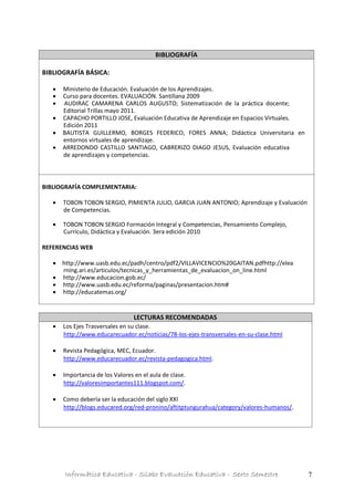 Informática Educativa - Silabo Evaluación Educativa – Sexto Semestre 7
BIBLIOGRAFÍA
BIBLIOGRAFÍA BÁSICA:
 Ministerio de Educación. Evaluación de los Aprendizajes.
 Curso para docentes. EVALUACIÓN. Santillana 2009
 AUDIRAC CAMARENA CARLOS AUGUSTO; Sistematización de la práctica docente;
Editorial Trillas mayo 2011.
 CAPACHO PORTILLO JOSE, Evaluación Educativa de Aprendizaje en Espacios Virtuales.
Edición 2011
 BAUTISTA GUILLERMO, BORGES FEDERICO, FORES ANNA; Didáctica Universitaria en
entornos virtuales de aprendizaje.
 ARREDONDO CASTILLO SANTIAGO, CABRERIZO DIAGO JESUS, Evaluación educativa
de aprendizajes y competencias.
BIBLIOGRAFÍA COMPLEMENTARIA:
 TOBON TOBON SERGIO, PIMIENTA JULIO, GARCIA JUAN ANTONIO; Aprendizaje y Evaluación
de Competencias.
 TOBON TOBON SERGIO Formación Integral y Competencias, Pensamiento Complejo,
Currículo, Didáctica y Evaluación. 3era edición 2010
REFERENCIAS WEB
 http://www.uasb.edu.ec/padh/centro/pdf2/VILLAVICENCIO%20GAITAN.pdfhttp://elea
rning.ari.es/articulos/tecnicas_y_herramientas_de_evaluacion_on_line.html
 http://www.educacion.gob.ec/
 http://www.uasb.edu.ec/reforma/paginas/presentacion.htm#
 http://educatemas.org/
LECTURAS RECOMENDADAS
 Los Ejes Trasversales en su clase.
http://www.educarecuador.ec/noticias/78-los-ejes-transversales-en-su-clase.html
 Revista Pedagógica, MEC, Ecuador.
http://www.educarecuador.ec/revista-pedagogica.html.
 Importancia de los Valores en el aula de clase.
http://valoresimportantes111.blogspot.com/.
 Como debería ser la educación del siglo XXI
http://blogs.educared.org/red-pronino/aftitptungurahua/category/valores-humanos/.
 