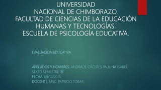 UNIVERSIDAD
NACIONAL DE CHIMBORAZO.
FACULTAD DE CIENCIAS DE LA EDUCACIÓN
HUMANAS Y TECNOLOGÍAS.
ESCUELA DE PSICOLOGÍA EDUCATIVA.
EVALUACION EDUCATIVA
APELLIDOS Y NOMBRES: ANDRADE CÁCERES PAULINA ISABEL.
SEXTO SEMESTRE “B”
FECHA: 08/12/2016.
DOCENTE: MSC. PATRICIO TOBAR.
 