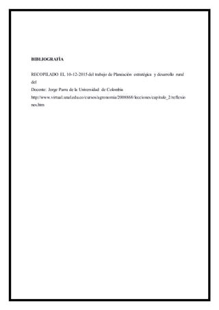 BIBLIOGRAFÌA
RECOPILADO EL 10-12-2015 del trabajo de Planeación estratégica y desarrollo rural
del
Docente: Jorge Parra de la Universidad de Colombia
http://www.virtual.unal.edu.co/cursos/agronomia/2008868/lecciones/capitulo_2/reflexio
nes.htm
 