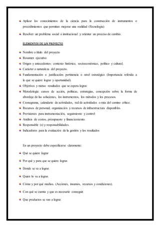 Aplicar los conocimientos de la ciencia para la construcción de instrumentos o
procedimientos que permitan mejorar una realidad (Tecnología)
Resolver un problema social o institucional y orientar un proceso de cambio.
ELEMENTOS DE UN PROYECTO
Nombre o título del proyecto
Resumen ejecutivo
Origen y antecedentes: contexto histórico, socioeconómico, político y cultural.
Carácter o naturaleza del proyecto.
Fundamentación o justificación: pertinencia o nivel estratégico (Importancia referida a
lo que se quiere lograr y oportunidad).
Objetivos y metas: resultados que se espera lograr.
Metodología: cursos de acción, políticas, estrategias, concepción sobre la forma de
abordaje de las soluciones, los instrumentos, los métodos y los procesos.
Cronograma, calendario de actividades, red de actividades o ruta del camino crítico.
Recursos de personal, organización y recursos de infraestructura disponibles
Previsiones para instrumentación, seguimiento y control
Análisis de costos, presupuesto y financiamiento.
Responsable (s) y responsabilidades.
Indicadores para la evaluación de la gestión y los resultados
En un proyecto debe especificarse claramente:
Qué se quiere lograr
Por qué y para que se quiere lograr.
Donde se va a lograr.
Quien lo va a lograr.
Cómo y por qué medios. (Acciones, insumos, recursos y condiciones).
Con qué se cuenta y que es necesario conseguir.
Que productos se van a lograr.
 