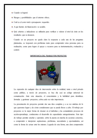Cuando se logrará
Riesgos y posibilidades que el entorno ofrece.
Cuál es el costo total o presupuesto requerido.
A que fuentes de financiación se acudirá.
Qué criterios e indicadores se utilizarán para verificar o valorar el nivel de éxito en los
resultados que se alcancen.
Cuando en un proyecto no queda clara la respuesta a cada una de las preguntas
planteadas, se tropezará con problemas tanto para comprender otras personas para su
realización, como para lograr el apoyo a recursos para su instrumentación, evaluación y
control.
IMPORTANCIA DEL TRABAJO POR PROYECTOS
La expresión de cualquier idea de intervención sobre la realidad, tanto a nivel privado
como público, a través de proyectos, es hoy día casi un código universal de
comunicación. Ante esta situación, el conocimiento y la habilidad para identificar,
formular y gestionar proyectos, cobra cada vez más importancia.
La presentación de proyectos permite dar una idea completa y a su vez sintética de lo
que queremos lograr y de cómo consideramos que se puede llevar a cabo. El trabajo por
proyectos es la mejor forma de desatar en el individuo y las comunidades procesos de
acción-aprendizaje, conducentes al desarrollo de capacidades autogestionarias. Este tipo
de trabajo permite enseñar y aprender, sobre la puesta en marcha de acciones concretas,
a comprender e interpretar aspiraciones, problemas, necesidades y oportunidades, así
como la forma de actuar ante los mismos. Lograda de esta forma, una clara comprensión
 