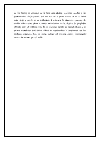 de los hechos se constituye en la base para plantear soluciones, acordes a las
particularidades del proponente, a su vez actor de su propia realidad. Al ser él mismo
quien siente y percibe en su cotidianidad, la existencia de situaciones en espera de
cambio, quien además piensa y concreta alternativas de acción, el grado de apropiación
obtenido tanto del problema como de sus soluciones, permite que sean el individuo y las
propias comunidades participantes quienes se responsabilizan y comprometan con los
resultados esperados. Son los mismos actores del problema quienes personalmente
asumen las acciones para el cambio.
 