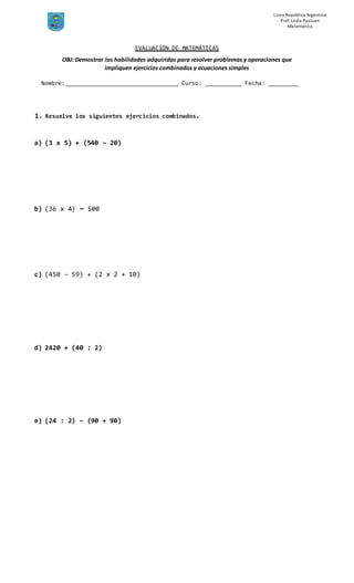 Liceo República Argentina
Prof. Leyla Pualuan
Matemática
EVALUACIÓN DE MATEMÁTICAS
Nombre:__________________________________ Curso: ___________ Fecha: _________
1. Resuelve los siguientes ejercicios combinados.
a) (3 x 5) + (540 – 20)
b) (36 x 4) – 500
c) (450 – 59) + (2 x 2 + 10)
d) 2420 + (40 : 2)
e) (24 : 2) – (90 + 90)
OBJ: Demostrar las habilidades adquiridas para resolver problemas y operaciones que
impliquen ejercicios combinados y ecuaciones simples
 
