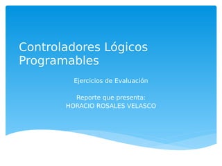 Controladores Lógicos
Programables
         Ejercicios de Evaluación

         Reporte que presenta:
       HORACIO ROSALES VELASCO
 