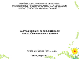 REPÚBLICA BOLIVARIANA DE VENEZUELA
MINISTERIO DEL PODER POPULAR PARA LA EDUCACION
UNIDAD EDUCATIVA NACIONAL TAMARE “Y”
Autora: Lic. Osleida Ferrer. M.Sc.
Tamare, mayo 2013
LA EVALUACIÓN EN EL SUB-SISTEMA DE
EDUCACIÓN PRIMARIA BOLIVARIANA
 
