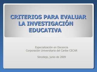 CRITERIOS PARA EVALUAR LA INVESTIGACIÓN EDUCATIVA  Especialización en Docencia Corporación Universitaria del Caribe CECAR Sincelejo, junio de 2009 