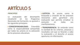 ARTÍCULO 5
PRINCIPIOS
La evaluación del desempeño
estudiantil en los Programas
Nacionales de Formación, se ajustará a
los siguientes principios:
CORRESPONSABILIDAD: Entendida
como la responsabilidad compartida
por todos los actores en la valoración
de los procesos educativos.
JUSTICIA: Se asume como la
búsqueda y creación de los procesos
necesarios para garantizar una
evaluación que permita erradicar la
exclusión en todas sus
manifestaciones.
TRANSPARENCIA: Se entiende como
la claridad de los criterios, procesos y
resultados con que se llevarán a cabo
la evaluación y el derecho al acceso
oportuno a la información.
 