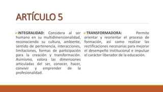 ARTÍCULO 5
INTEGRALIDAD: Considera al ser
humano en su multidimensionalidad,
reconociendo su cultura, ambiente,
sentido de pertenencia, interacciones,
limitaciones, formas de participación
para la creación y transformación.
Asimismo, valora las dimensiones
articuladas del ser, conocer, hacer,
convivir y emprender de la
profesionalidad.
TRANSFORMADORA: Permite
orientar y reorientar el proceso de
formación, así como realizar las
rectificaciones necesarias para mejorar
el desempeño institucional e impulsar
el carácter liberador de la educación.
 