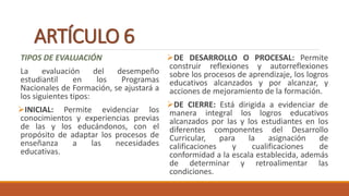 ARTÍCULO 6
TIPOS DE EVALUACIÓN
La evaluación del desempeño
estudiantil en los Programas
Nacionales de Formación, se ajustará a
los siguientes tipos:
INICIAL: Permite evidenciar los
conocimientos y experiencias previas
de las y los educándonos, con el
propósito de adaptar los procesos de
enseñanza a las necesidades
educativas.
DE DESARROLLO O PROCESAL: Permite
construir reflexiones y autorreflexiones
sobre los procesos de aprendizaje, los logros
educativos alcanzados y por alcanzar, y
acciones de mejoramiento de la formación.
DE CIERRE: Está dirigida a evidenciar de
manera integral los logros educativos
alcanzados por las y los estudiantes en los
diferentes componentes del Desarrollo
Curricular, para la asignación de
calificaciones y cualificaciones de
conformidad a la escala establecida, además
de determinar y retroalimentar las
condiciones.
 