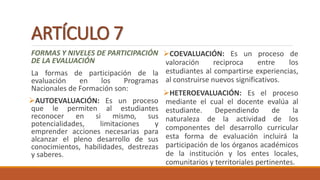ARTÍCULO 7
FORMAS Y NIVELES DE PARTICIPACIÓN
DE LA EVALUACIÓN
La formas de participación de la
evaluación en los Programas
Nacionales de Formación son:
AUTOEVALUACIÓN: Es un proceso
que le permiten al estudiantes
reconocer en si mismo, sus
potencialidades, limitaciones y
emprender acciones necesarias para
alcanzar el pleno desarrollo de sus
conocimientos, habilidades, destrezas
y saberes.
COEVALUACIÓN: Es un proceso de
valoración reciproca entre los
estudiantes al compartirse experiencias,
al construirse nuevos significativos.
HETEROEVALUACIÓN: Es el proceso
mediante el cual el docente evalúa al
estudiante. Dependiendo de la
naturaleza de la actividad de los
componentes del desarrollo curricular
esta forma de evaluación incluirá la
participación de los órganos académicos
de la institución y los entes locales,
comunitarios y territoriales pertinentes.
 