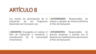 ARTÍCULO 8
Los niveles de participación de la
evaluación de los Programas
Nacionales de Formación son:
DOCENTES: Encargados en realizar el
Plan de Evaluación y someterlo a
consideración de la Comunidad
Universitaria.
AUTORIDADES: Responsables de
evaluar y aprobar de manera definitiva
el Plan de Evaluación.
ESTUDIANTES: Responsables de
discutir, proponer y acordar con el
docente las modificaciones pertinentes
al Plan de Evaluación.
 